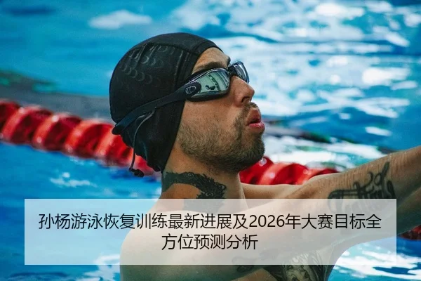 孙杨游泳恢复训练最新进展及2026年大赛目标全方位预测分析